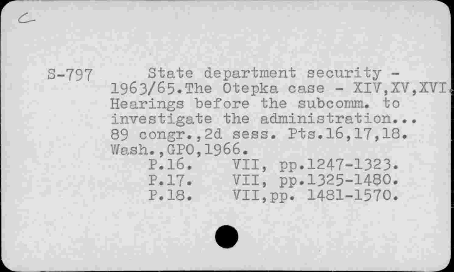 ﻿S-797 State department security -1963/65.The Otepka case - XIV,XV,XVI Hearings before the subcomm, to investigate the administration... 89 congr.,2d sess. Its.16,17,18. Wash., GPO,1966.
P.16.	VII, pp.1247-1323.
P.17.	VII, pp.1325-1480.
P.18.	VII,pp. 1481-1570.